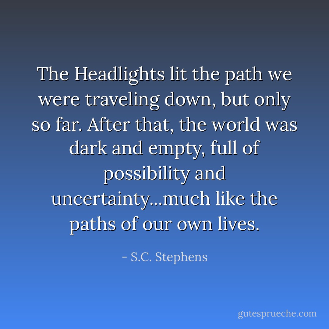 The Headlights lit the path we were traveling down, but only so far. After that, the world was dark and empty, full of possibility and uncertainty...much like the paths of our own lives. - S.C. Stephens