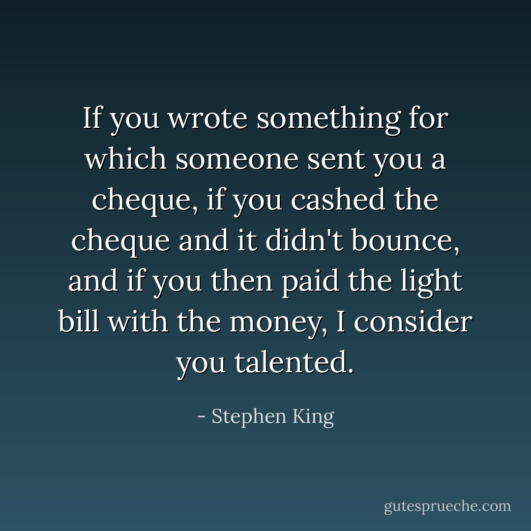 If you wrote something for which someone sent you a cheque, if you cashed the cheque and it didn't bounce, and if you then paid the light bill with the money, I consider you talented. - Stephen King