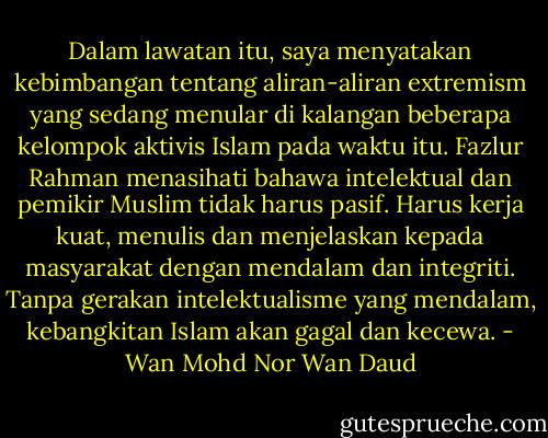 Dalam lawatan itu, saya menyatakan kebimbangan tentang aliran-aliran extremism yang sedang menular di kalangan beberapa kelompok aktivis Islam pada waktu itu. Fazlur Rahman menasihati bahawa intelektual dan pemikir Muslim tidak harus pasif. Harus kerja kuat, menulis dan menjelaskan kepada masyarakat dengan mendalam dan integriti. Tanpa gerakan intelektualisme yang mendalam, kebangkitan Islam akan gagal dan kecewa. - Wan Mohd Nor Wan Daud