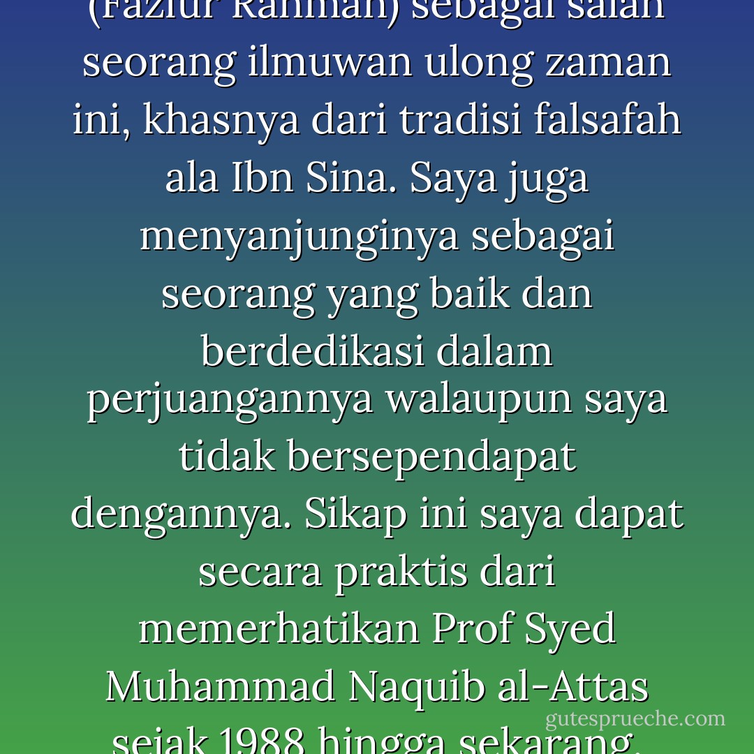 Saya tetap menghormati beliau (Fazlur Rahman) sebagai salah seorang ilmuwan ulong zaman ini, khasnya dari tradisi falsafah ala Ibn Sina. Saya juga menyanjunginya sebagai seorang yang baik dan berdedikasi dalam perjuangannya walaupun saya tidak bersependapat dengannya. Sikap ini saya dapat secara praktis dari memerhatikan Prof Syed Muhammad Naquib al-Attas sejak 1988 hingga sekarang. - Wan Mohd Nor Wan Daud