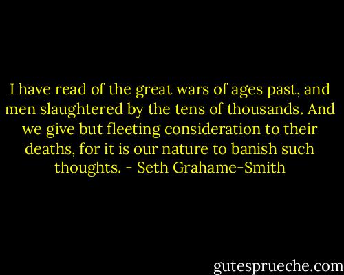 I have read of the great wars of ages past, and men slaughtered by the tens of thousands. And we give but fleeting consideration to their deaths, for it is our nature to banish such thoughts. - Seth Grahame-Smith