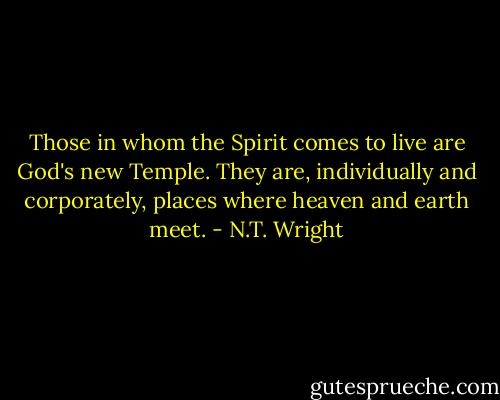 Those in whom the Spirit comes to live are God's new Temple. They are, individually and corporately, places where heaven and earth meet. - N.T. Wright