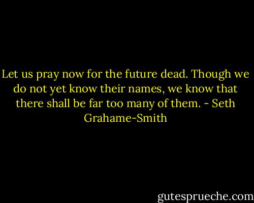Let us pray now for the future dead. Though we do not yet know their names, we know that there shall be far too many of them. - Seth Grahame-Smith