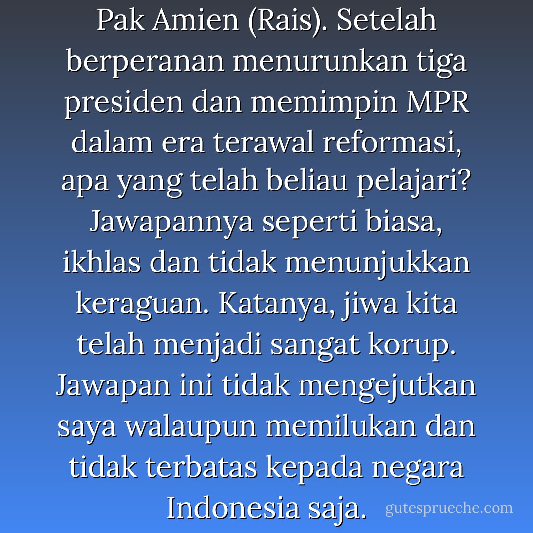 Saya sempat bertanya kepada Pak Amien (Rais). Setelah berperanan menurunkan tiga presiden dan memimpin MPR dalam era terawal reformasi, apa yang telah beliau pelajari? Jawapannya seperti biasa, ikhlas dan tidak menunjukkan keraguan. Katanya, jiwa kita telah menjadi sangat korup. Jawapan ini tidak mengejutkan saya walaupun memilukan dan tidak terbatas kepada negara Indonesia saja. - Wan Mohd Nor Wan Daud