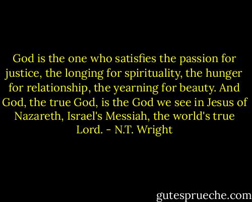 God is the one who satisfies the passion for justice, the longing for spirituality, the hunger for relationship, the yearning for beauty. And God, the true God, is the God we see in Jesus of Nazareth, Israel's Messiah, the world's true Lord. - N.T. Wright
