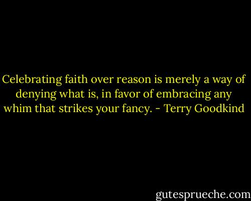 Celebrating faith over reason is merely a way of denying what is, in favor of embracing any whim that strikes your fancy. - Terry Goodkind
