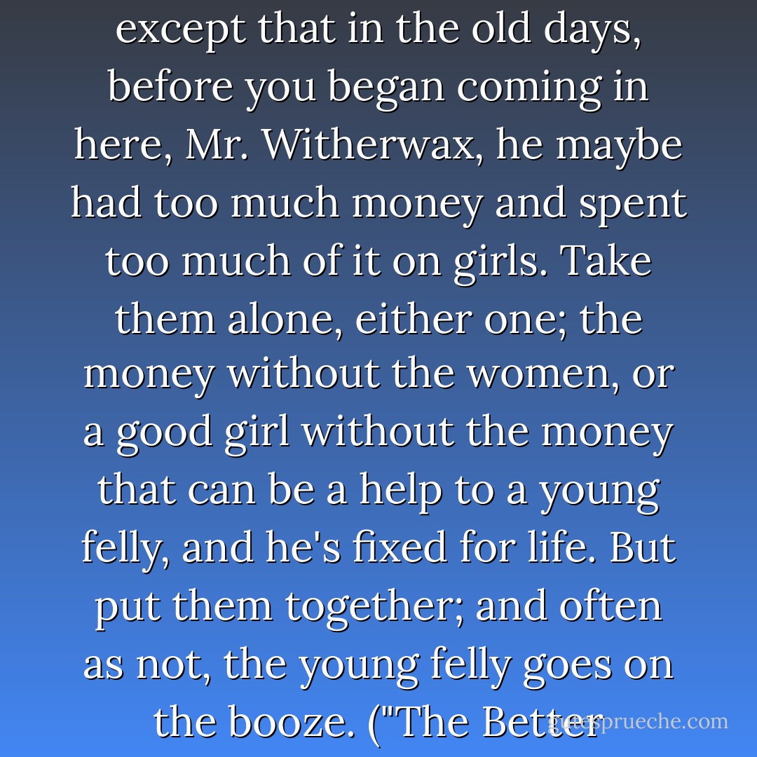 A fine young man and a fine young felly he always was, except that in the old days, before you began coming in here, Mr. Witherwax, he maybe had too much money and spent too much of it on girls. Take them alone, either one; the money without the women, or a good girl without the money that can be a help to a young felly, and he's fixed for life. But put them together; and often as not, the young felly goes on the booze. ("The Better Mousetrap") - Fletcher Pratt