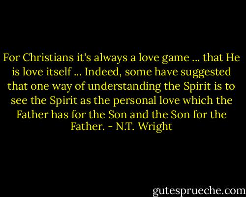 For Christians it's always a love game ... that He is love itself ... Indeed, some have suggested that one way of understanding the Spirit is to see the Spirit as the personal love which the Father has for the Son and the Son for the Father. - N.T. Wright