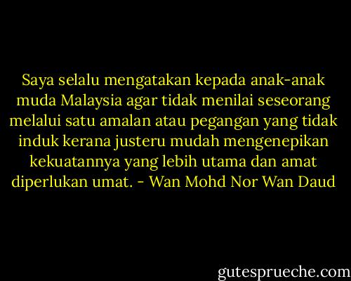 Saya selalu mengatakan kepada anak-anak muda Malaysia agar tidak menilai seseorang melalui satu amalan atau pegangan yang tidak induk kerana justeru mudah mengenepikan kekuatannya yang lebih utama dan amat diperlukan umat. - Wan Mohd Nor Wan Daud