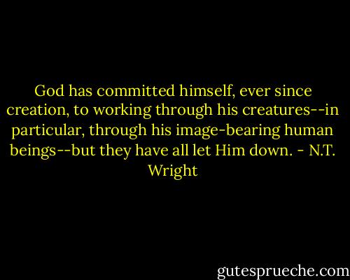 God has committed himself, ever since creation, to working through his creatures--in particular, through his image-bearing human beings--but they have all let Him down. - N.T. Wright