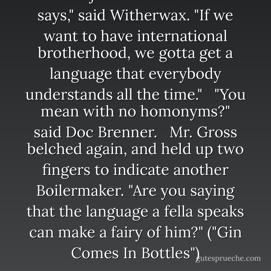 That's just like the manual says," said Witherwax. "If we want to have international brotherhood, we gotta get a language that everybody understands all the time."<br /> <br />"You mean with no homonyms?" said Doc Brenner.<br /> <br />Mr. Gross belched again, and held up two fingers to indicate another Boilermaker. "Are you saying that the language a fella speaks can make a fairy of him?" ("Gin Comes In Bottles") - Fletcher Pratt