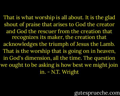 That is what worship is all about. It is the glad shout of praise that arises to God the creator and God the rescuer from the creation that recognizes its maker, the creation that acknowledges the triumph of Jesus the Lamb. That is the worship that is going on in heaven, in God's dimension, all the time. The question we ought to be asking is how best we might join in. - N.T. Wright