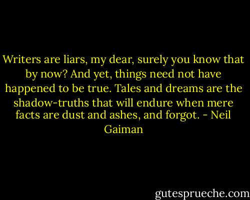 Writers are liars, my dear, surely you know that by now? And yet, things need not have happened to be true. Tales and dreams are the shadow-truths that will endure when mere facts are dust and ashes, and forgot. - Neil Gaiman