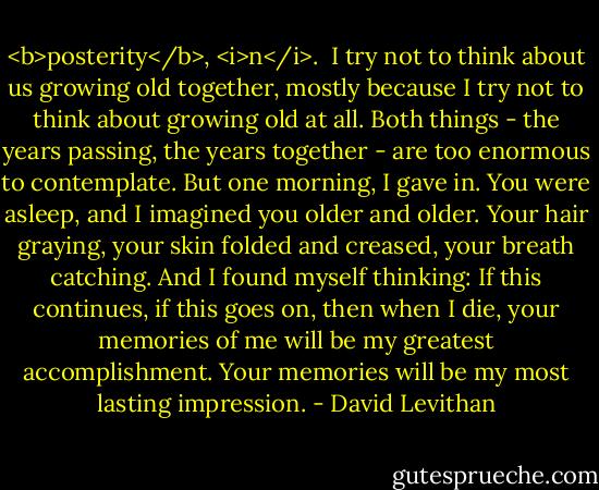 <b>posterity</b>, <i>n</i>.<br /><br />I try not to think about us growing old together, mostly because I try not to think about growing old at all. Both things - the years passing, the years together - are too enormous to contemplate. But one morning, I gave in. You were asleep, and I imagined you older and older. Your hair graying, your skin folded and creased, your breath catching. And I found myself thinking: If this continues, if this goes on, then when I die, your memories of me will be my greatest accomplishment. Your memories will be my most lasting impression. - David Levithan