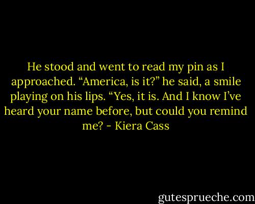 He stood and went to read my pin as I approached. “America, is it?” he said, a smile playing on his lips.<br />“Yes, it is. And I know I’ve heard your name before, but could you remind me? - Kiera Cass