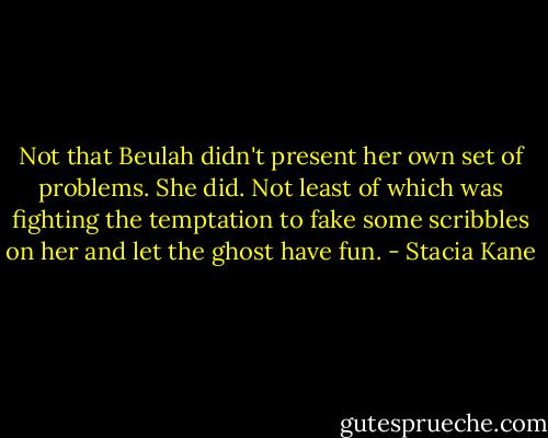 Not that Beulah didn't present her own set of problems. She did. Not least of which was fighting the temptation to fake some scribbles on her and let the ghost have fun. - Stacia Kane