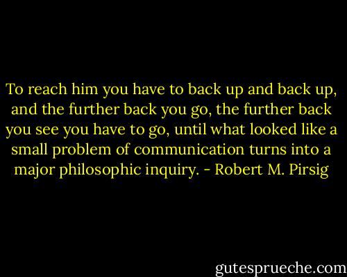 To reach him you have to back up and back up, and the further back you go, the further back you see you have to go, until what looked like a small problem of communication turns into a major philosophic inquiry. - Robert M. Pirsig