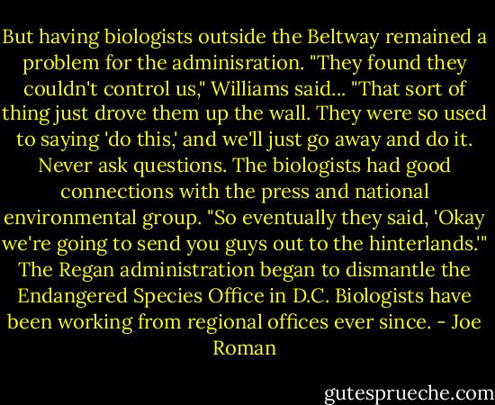 But having biologists outside the Beltway remained a problem for the adminisration. "They found they couldn't control us," Williams said... "That sort of thing just drove them up the wall. They were so used to saying 'do this,' and we'll just go away and do it. Never ask questions. The biologists had good connections with the press and national environmental group. "So eventually they said, 'Okay we're going to send you guys out to the hinterlands.'" The Regan administration began to dismantle the Endangered Species Office in D.C. Biologists have been working from regional offices ever since. - Joe Roman