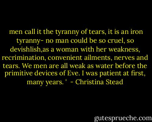  men call it the tyranny of tears, it is an iron tyranny- no man could be so cruel, so devishlish,as a woman with her weakness, recrimination, convenient ailments, nerves and tears. We men are all weak as water before the primitive devices of Eve. I was patient at first, many years. '  - Christina Stead