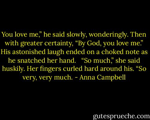You love me,” he said slowly, wonderingly. Then with greater certainty, “By God, you love me.” His astonished laugh ended on a choked note as he snatched her hand.<br /> <br />“So much,” she said huskily. Her fingers curled hard around his. “So very, very much. - Anna Campbell