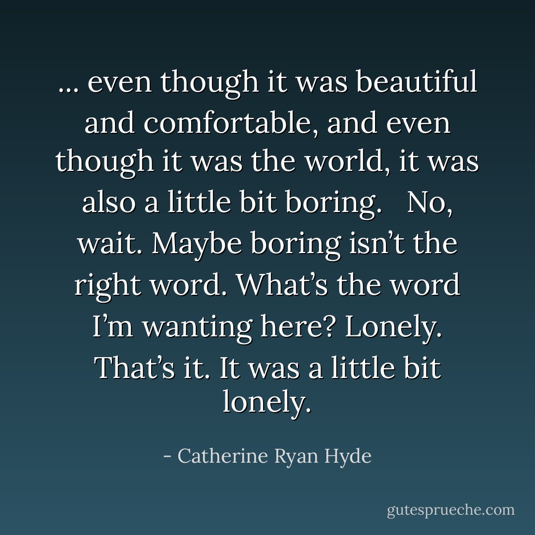 ... even though it was beautiful and comfortable, and even though it was the world, it was also a little bit boring. <br /><br />No, wait. Maybe boring isn’t the right word. What’s the word I’m wanting here? Lonely. That’s it. It was a little bit lonely. - Catherine Ryan Hyde