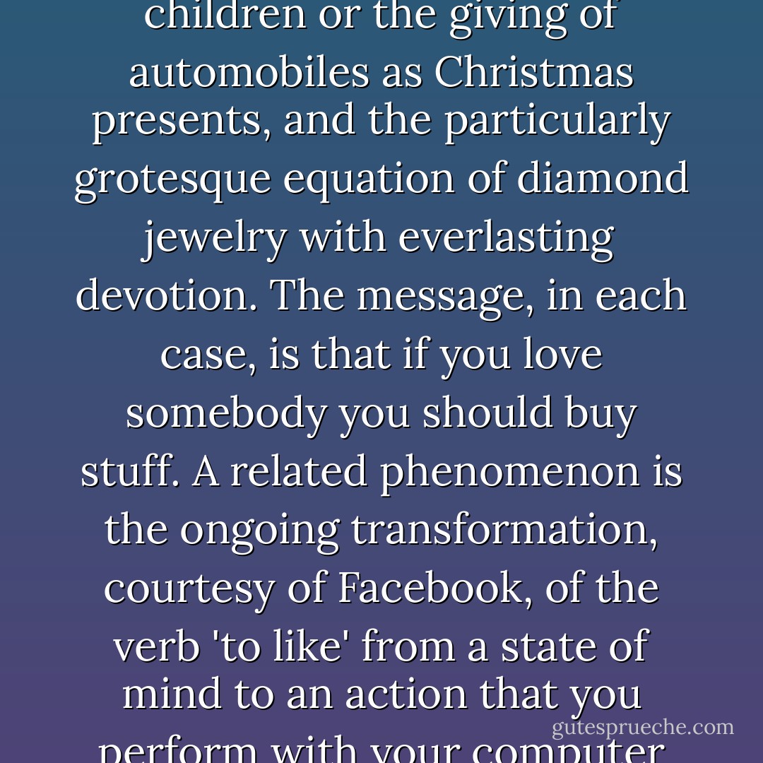 You can all supply your own favorite, most nauseating examples of the commodification of love. Mine include the wedding industry, TV ads that feature cute young children or the giving of automobiles as Christmas presents, and the particularly grotesque equation of diamond jewelry with everlasting devotion. The message, in each case, is that if you love somebody you should buy stuff. A related phenomenon is the ongoing transformation, courtesy of Facebook, of the verb 'to like' from a state of mind to an action that you perform with your computer mouse: from a feeling to an assertion of consumer choice. And liking, in general, is commercial culture's substitution for loving. - Jonathan Franzen
