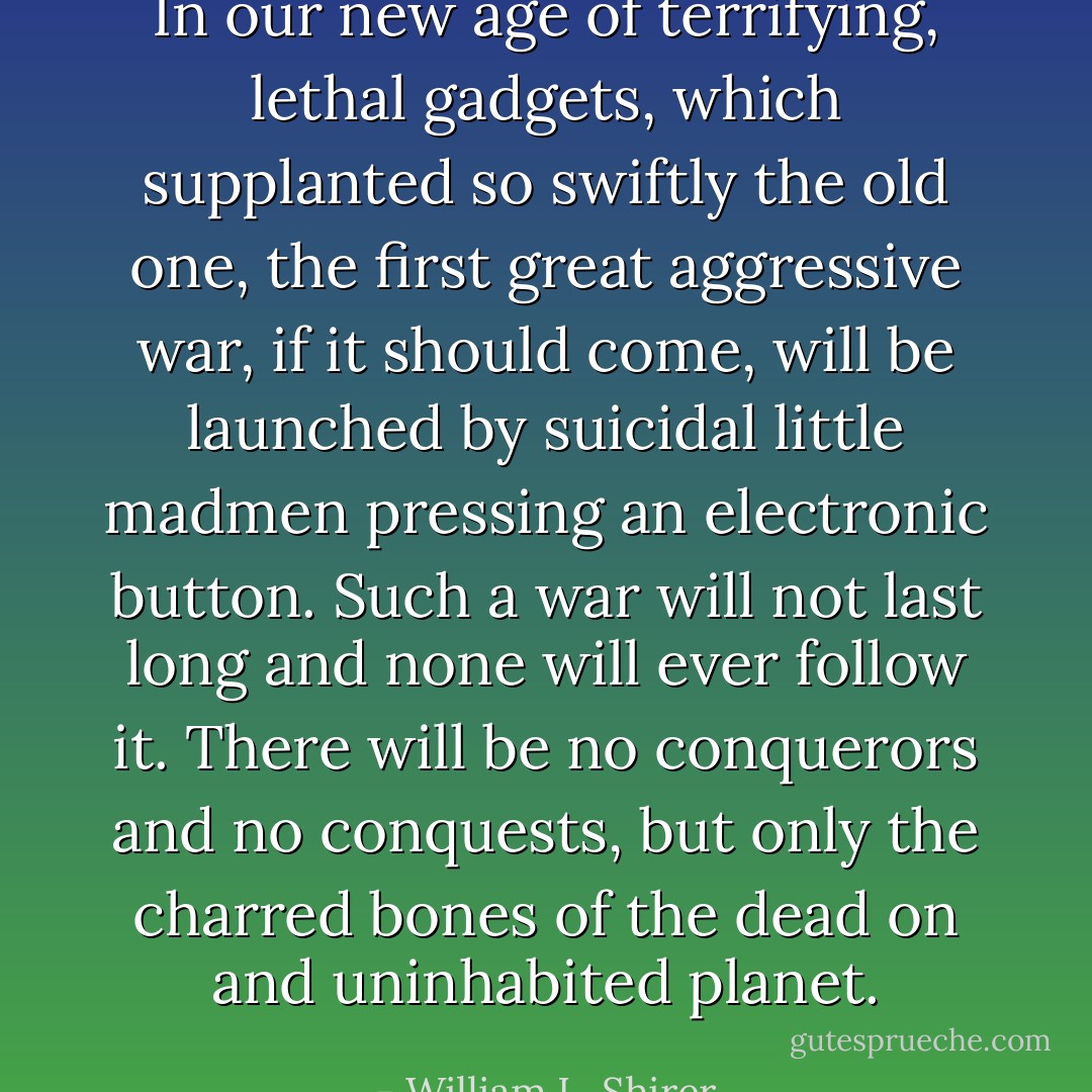 In our new age of terrifying, lethal gadgets, which supplanted so swiftly the old one, the first great aggressive war, if it should come, will be launched by suicidal little madmen pressing an electronic button. Such a war will not last long and none will ever follow it. There will be no conquerors and no conquests, but only the charred bones of the dead on and uninhabited planet. - William L. Shirer