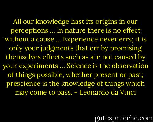All our knowledge hast its origins in our perceptions … In nature there is no effect without a cause … Experience never errs; it is only your judgments that err by promising themselves effects such as are not caused by your experiments … Science is the observation of things possible, whether present or past; prescience is the knowledge of things which may come to pass. - Leonardo da Vinci