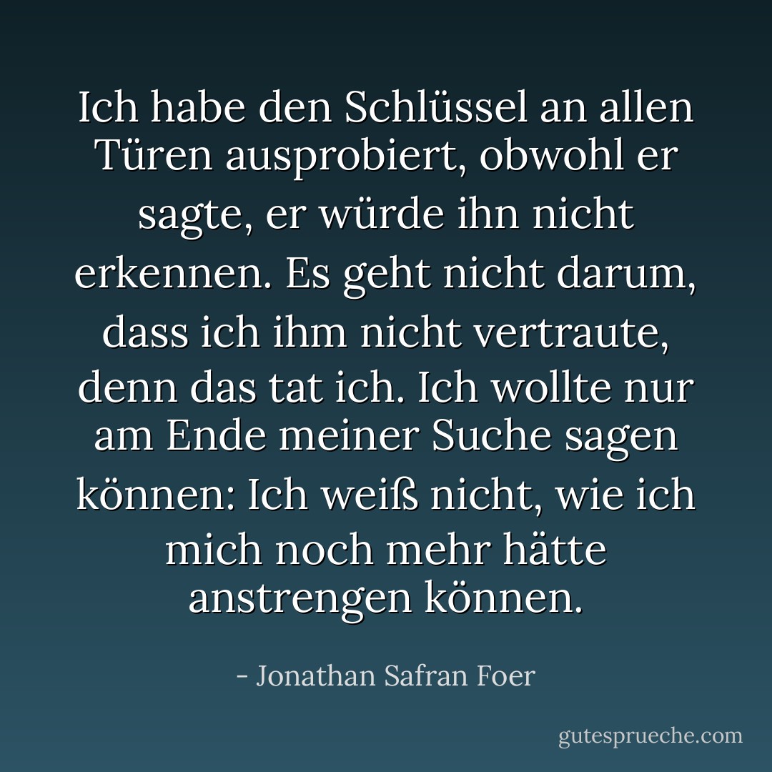 Ich habe den Schlüssel an allen Türen ausprobiert, obwohl er sagte, er würde ihn nicht erkennen. Es geht nicht darum, dass ich ihm nicht vertraute, denn das tat ich. Ich wollte nur am Ende meiner Suche sagen können: Ich weiß nicht, wie ich mich noch mehr hätte anstrengen können. - Jonathan Safran Foer<