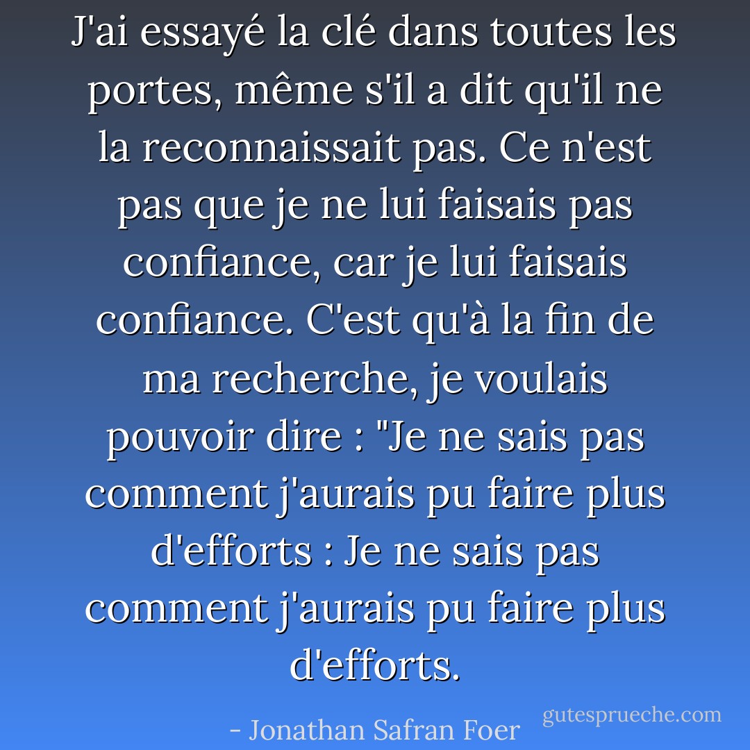 J'ai essayé la clé dans toutes les portes, même s'il a dit qu'il ne la reconnaissait pas. Ce n'est pas que je ne lui faisais pas confiance, car je lui faisais confiance. C'est qu'à la fin de ma recherche, je voulais pouvoir dire : "Je ne sais pas comment j'aurais pu faire plus d'efforts : Je ne sais pas comment j'aurais pu faire plus d'efforts. - Jonathan Safran Foer