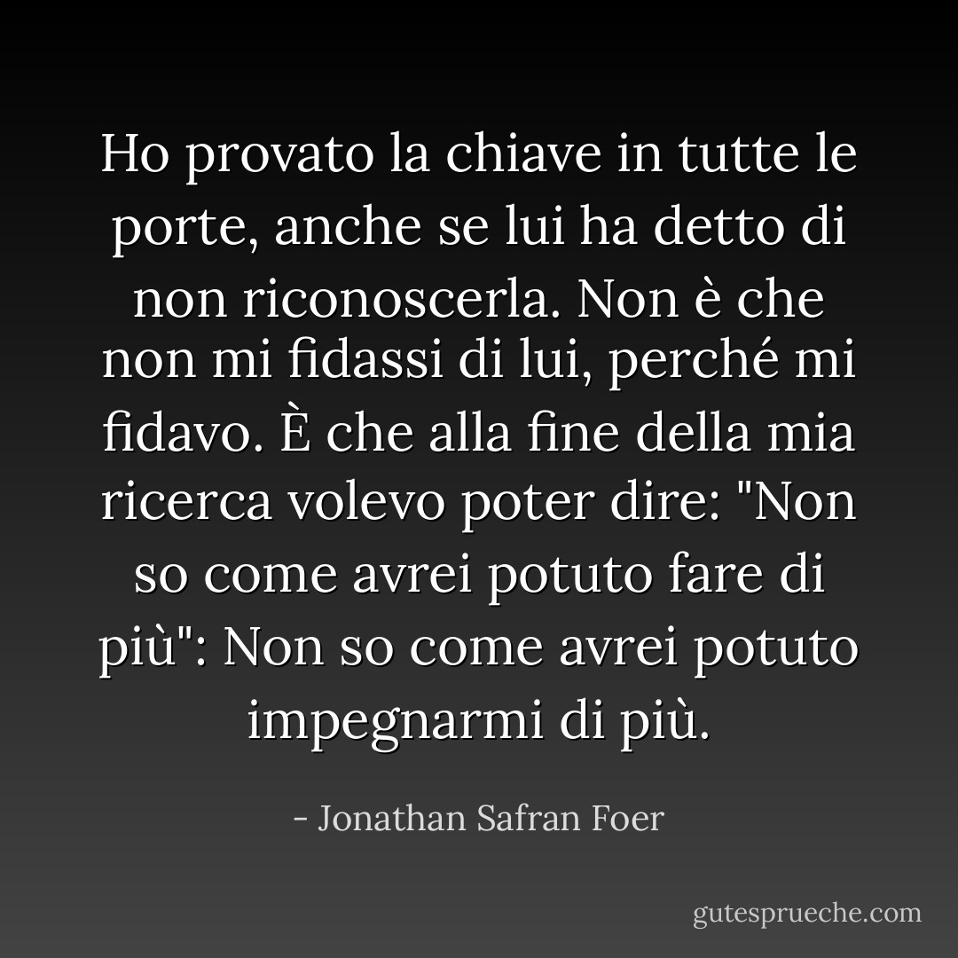 Ho provato la chiave in tutte le porte, anche se lui ha detto di non riconoscerla. Non è che non mi fidassi di lui, perché mi fidavo. È che alla fine della mia ricerca volevo poter dire: "Non so come avrei potuto fare di più": Non so come avrei potuto impegnarmi di più. - Jonathan Safran Foer