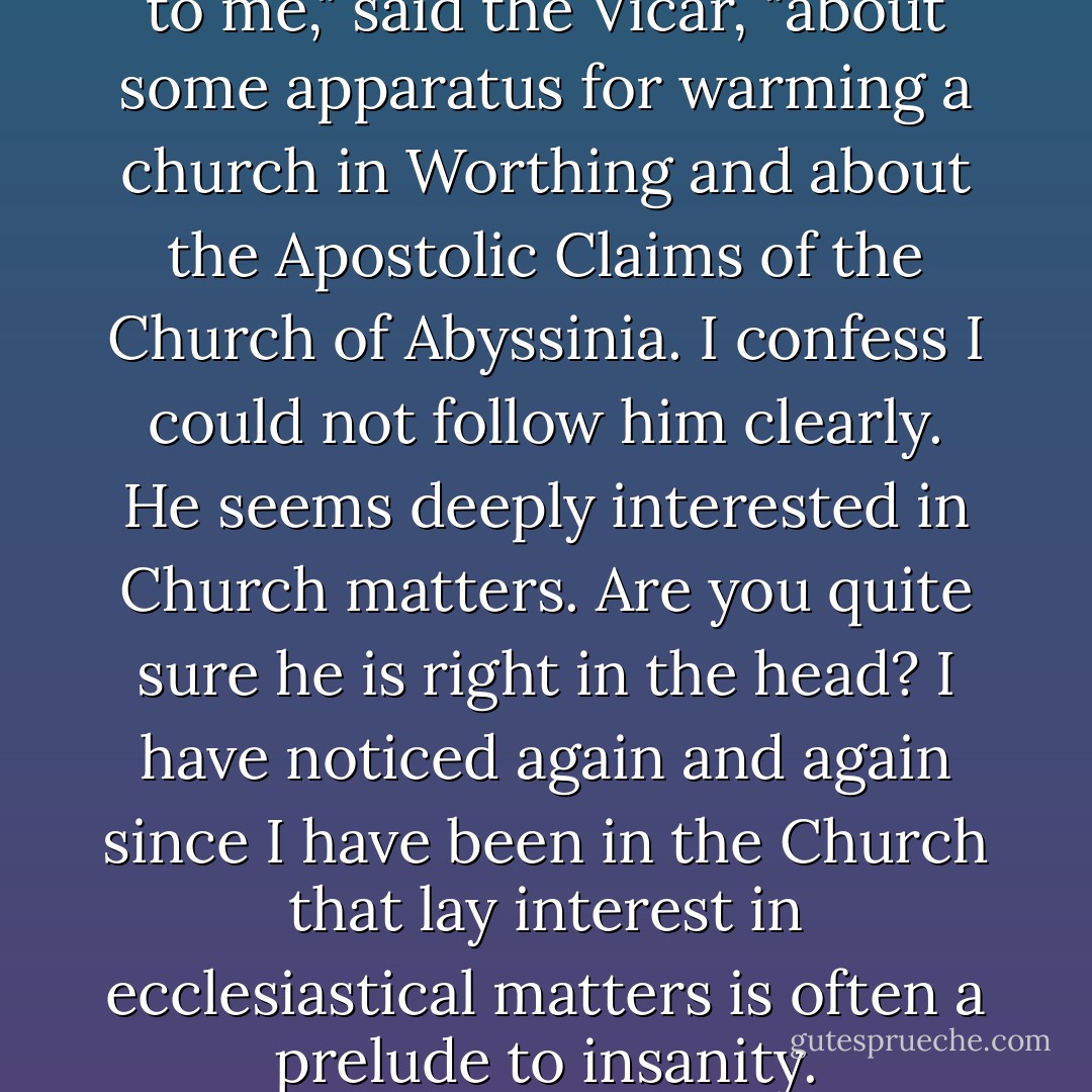 He was talking very excitedly to me," said the Vicar, "about some apparatus for warming a church in Worthing and about the Apostolic Claims of the Church of Abyssinia. I confess I could not follow him clearly. He seems deeply interested in Church matters. Are you quite sure he is right in the head? I have noticed again and again since I have been in the Church that lay interest in ecclesiastical matters is often a prelude to insanity. - Evelyn Waugh