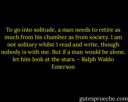 To go into solitude, a man needs to retire as much from his chamber as from society. I am not solitary whilst I read and write, though nobody is with me. But if a man would be alone, let him look at the stars. - Ralph Waldo Emerson