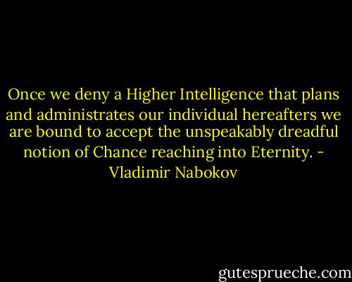 Once we deny a Higher Intelligence that plans and administrates our individual hereafters we are bound to accept the unspeakably dreadful notion of Chance reaching into Eternity. - Vladimir Nabokov