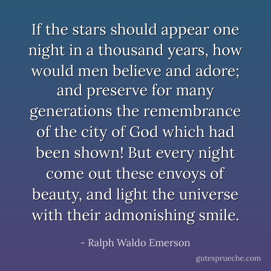 If the stars should appear one night in a thousand years, how would men believe and adore; and preserve for many generations the remembrance of the city of God which had been shown! But every night come out these envoys of beauty, and light the universe with their admonishing smile. - Ralph Waldo Emerson