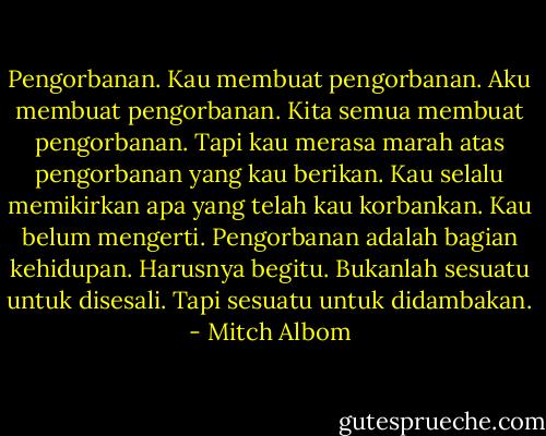 Pengorbanan. Kau membuat pengorbanan. Aku membuat pengorbanan. Kita semua membuat pengorbanan. Tapi kau merasa marah atas pengorbanan yang kau berikan. Kau selalu memikirkan apa yang telah kau korbankan. Kau belum mengerti. Pengorbanan adalah bagian kehidupan. Harusnya begitu. Bukanlah sesuatu untuk disesali. Tapi sesuatu untuk didambakan. - Mitch Albom