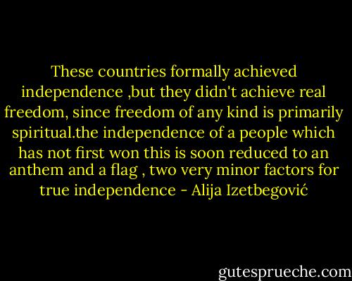 These countries formally achieved independence ,but they didn't achieve real freedom, since freedom of any kind is primarily spiritual.the independence of a people which has not first won this is soon reduced to an anthem and a flag , two very minor factors for true independence - Alija Izetbegović
