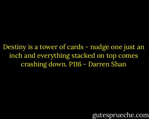 Destiny is a tower of cards - nudge one just an inch and everything stacked on top comes crashing down. P116 - Darren Shan