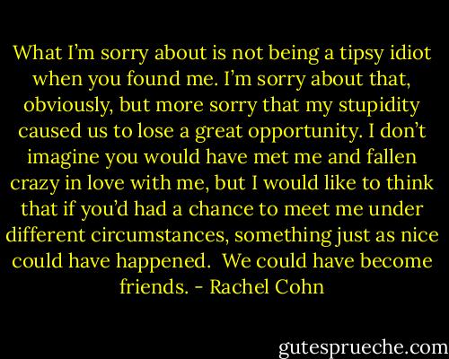 What I’m sorry about is not being a tipsy idiot when you found me. I’m sorry about that, obviously, but more sorry that my stupidity caused us to lose a great opportunity. I don’t imagine you would have met me and fallen crazy in love with me, but I would like to think<br />that if you’d had a chance to meet me under different circumstances, something just as nice could have happened.<br /><br />We could have become friends. - Rachel Cohn