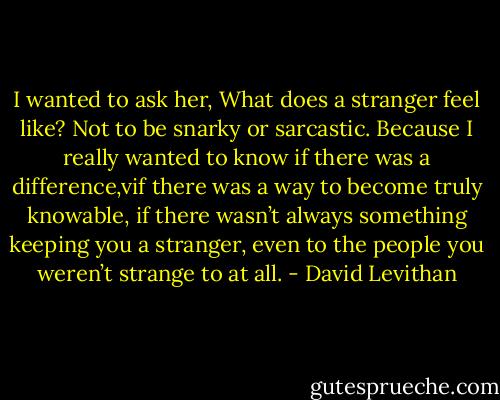 I wanted to ask her, What does a stranger feel like? Not to be snarky or sarcastic. Because I really wanted to know if there was a difference,vif there was a way to become truly knowable, if there wasn’t always something keeping you a stranger, even to the people you weren’t strange to at all. - David Levithan