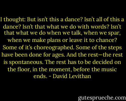 I thought: But isn’t this a dance? Isn’t all of this a dance? Isn’t that what we do with words? Isn’t that what we do when we talk, when we spar, when we make plans or leave it to chance? Some of it’s choreographed. Some of the steps have been done for ages. And the rest—the rest is spontaneous. The rest has to be decided on the floor, in the moment, before the music ends. - David Levithan