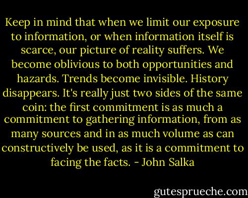 Keep in mind that when we limit our exposure to information, or when information itself is scarce, our picture of reality suffers. We become oblivious to both opportunities and hazards. Trends become invisible. History disappears. It's really just two sides of the same coin: the first commitment is as much a commitment to gathering information, from as many sources and in as much volume as can constructively be used, as it is a commitment to facing the facts. - John Salka
