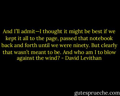 And I’ll admit—I thought it might be best if we kept it all to the page, passed that notebook back and forth until we were ninety. But clearly that wasn’t meant to be. And who am I to blow against the wind? - David Levithan