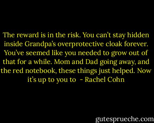 The reward is in the risk. You can’t stay hidden inside Grandpa’s overprotective cloak forever. You’ve seemed like you needed to grow out of that for a while. Mom and Dad going away, and the red notebook, these things just helped. Now it’s up to you to  - Rachel Cohn