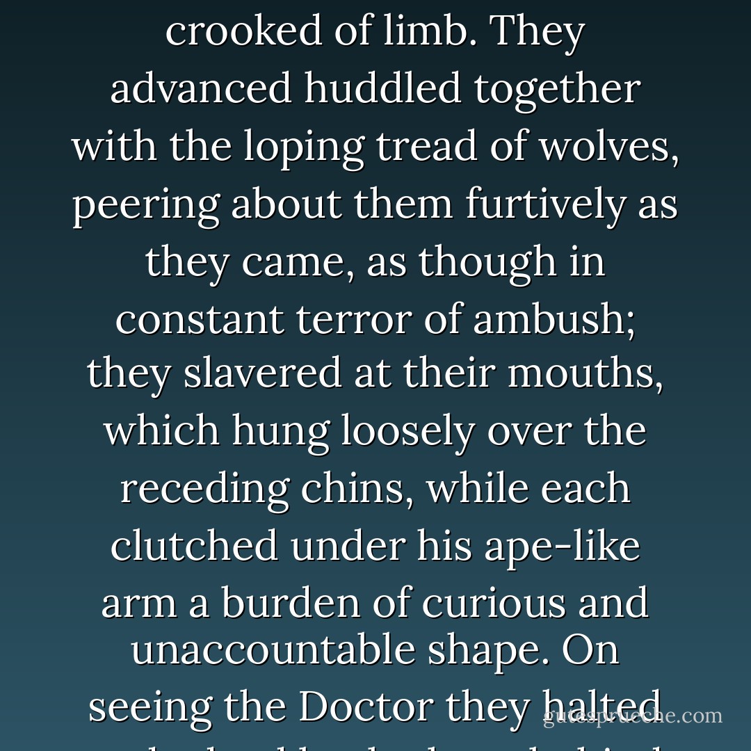 Ten men of revolting appearance were approaching from the drive. They were low of brow, crafty of eye, and crooked of limb. They advanced huddled together with the loping tread of wolves, peering about them furtively as they came, as though in constant terror of ambush; they slavered at their mouths, which hung loosely over the receding chins, while each clutched under his ape-like arm a burden of curious and unaccountable shape. On seeing the Doctor they halted and edged back, those behind squinting and moulting over the companions' shoulders. - Evelyn Waugh