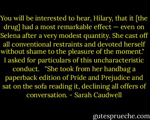 You will be interested to hear, Hilary, that it [the drug] had a most remarkable effect — even on Selena after a very modest quantity. She cast off all conventional restraints and devoted herself without shame to the pleasure of the moment."<br /><br /> I asked for particulars of this uncharacteristic conduct.<br /><br /> "She took from her handbag a paperback edition of Pride and Prejudice and sat on the sofa reading it, declining all offers of conversation. - Sarah Caudwell