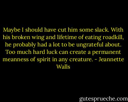 Maybe I should have cut him some slack. With his broken wing and lifetime of eating roadkill, he probably had a lot to be ungrateful about. Too much hard luck can create a permanent meanness of spirit in any creature. - Jeannette Walls