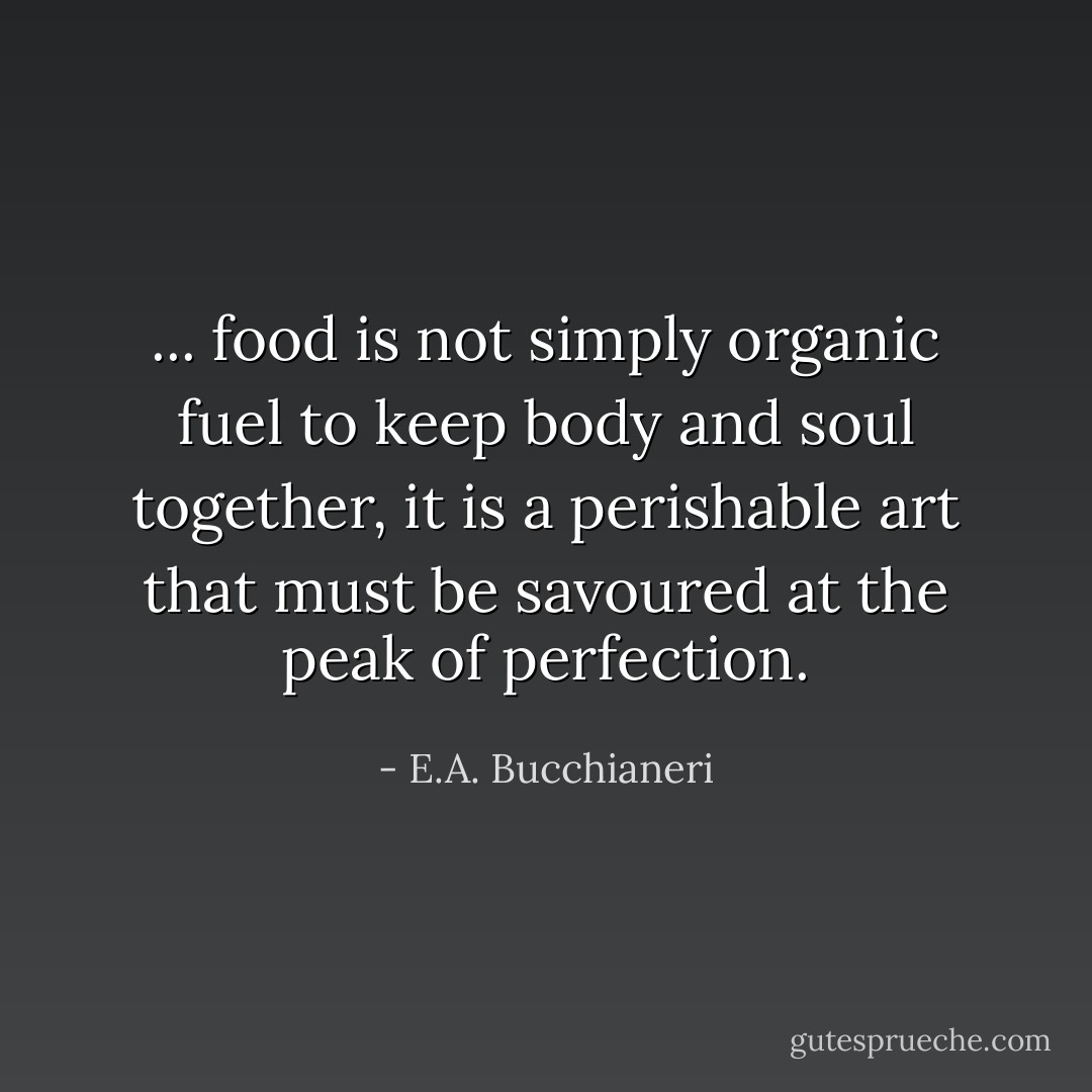... food is not simply organic fuel to keep body and soul together, it is a perishable art that must be savoured at the peak of perfection. - E.A. Bucchianeri