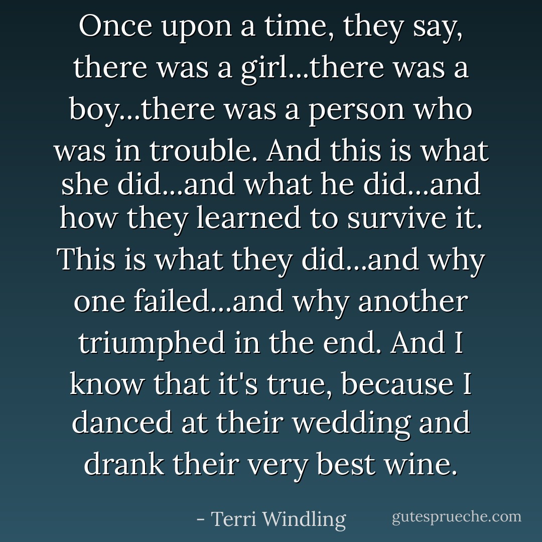 Once upon a time, they say, there was a girl...there was a boy...there was a person who was in trouble. And this is what she did...and what he did...and how they learned to survive it. This is what they did...and why one failed...and why another triumphed in the end. And I know that it's true, because I danced at their wedding and drank their very best wine. - Terri Windling