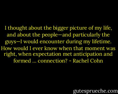 I thought about the bigger picture of my life, and about the people—and particularly the guys—I would encounter during my lifetime. How would I ever know when that moment was right, when expectation met anticipation and formed … connection? - Rachel Cohn
